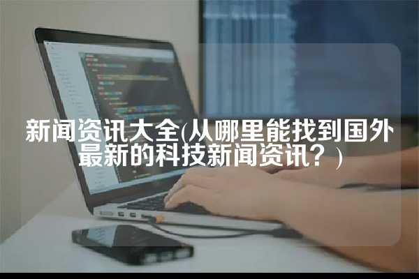 新闻资讯大全(从哪里能找到国外最新的科技新闻资讯？)