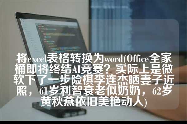 将excel表格转换为word(Office全家桶即将终结AI竞赛？实际上是微软下了一步险棋李连杰晒妻子近照，61岁利智衰老似奶奶，62岁黄秋燕依旧美艳动人)