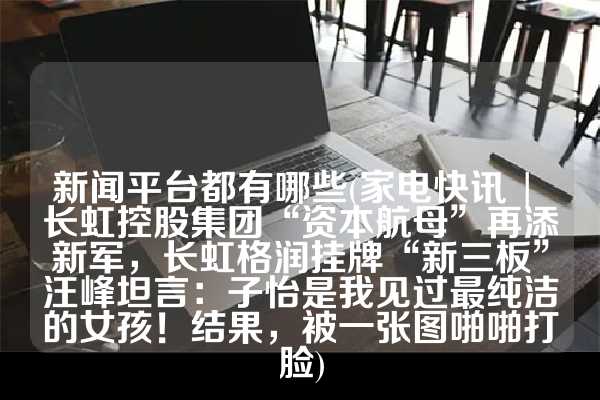 新闻平台都有哪些(家电快讯 | 长虹控股集团“资本航母”再添新军，长虹格润挂牌“新三板”汪峰坦言：子怡是我见过最纯洁的女孩！结果，被一张图啪啪打脸)