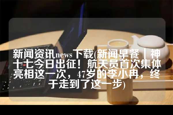 新闻资讯news下载(新闻早餐｜神十七今日出征！航天员首次集体亮相这一次，47岁的李小冉，终于走到了这一步)