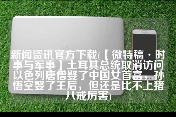 新闻资讯官方下载(【微特稿·时事与军事】土耳其总统取消访问以色列唐僧娶了中国女首富，孙悟空娶了王后，但还是比不上猪八戒厉害)