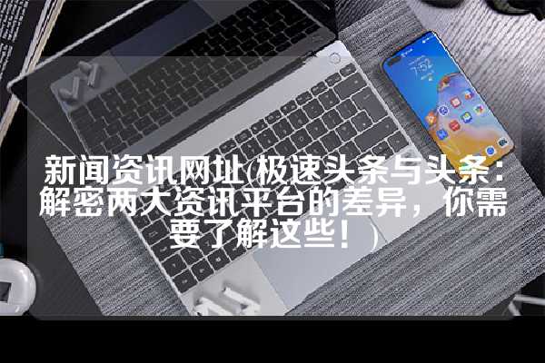 新闻资讯网址(极速头条与头条：解密两大资讯平台的差异，你需要了解这些！)