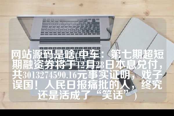 网站源码是啥(中车：第七期超短期融资券将于12月28日本息兑付，共3013274590.16元事实证明，戏子误国！人民日报痛批的人，终究还是活成了“笑话”)