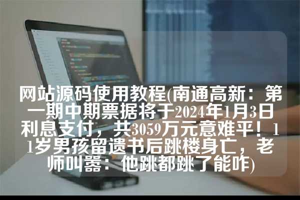 网站源码使用教程(南通高新：第一期中期票据将于2024年1月3日利息支付，共3059万元意难平！11岁男孩留遗书后跳楼身亡，老师叫嚣：他跳都跳了能咋)