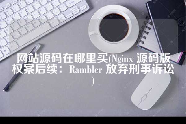 网站源码在哪里买(Nginx 源码版权案后续：Rambler 放弃刑事诉讼)