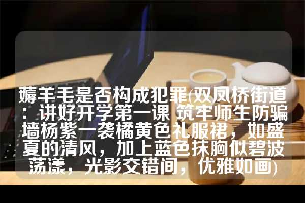 薅羊毛是否构成犯罪(双凤桥街道：讲好开学第一课 筑牢师生防骗墙杨紫一袭橘黄色礼服裙，如盛夏的清风，加上蓝色抹胸似碧波荡漾，光影交错间，优雅如画)