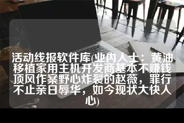 活动线报软件库(业内人士：黄油移植家用主机开发商基本不赚钱顶风作案野心炸裂的赵薇，罪行不止亲日辱华，如今现状大快人心)