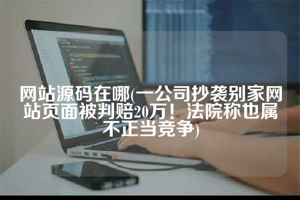 网站源码在哪(一公司抄袭别家网站页面被判赔20万！法院称也属不正当竞争)