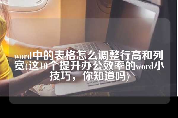 word中的表格怎么调整行高和列宽(这10个提升办公效率的word小技巧，你知道吗)