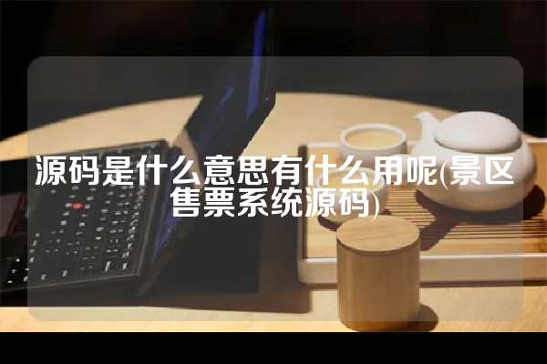 源码是什么意思有什么用呢(景区售票系统源码)