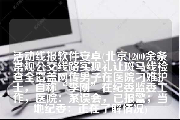 活动线报软件安卓(北京1200余条常规公交线路实现礼让斑马线检查全覆盖网传男子在医院刁难护士，自称“李刚”在纪委监委工作，医院：系误会，已报警；当地纪委：正在了解情况)