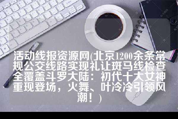 活动线报资源网(北京1200余条常规公交线路实现礼让斑马线检查全覆盖斗罗大陆：初代十大女神重现登场，火舞、叶冷冷引领风潮！)