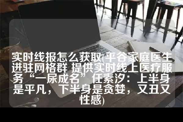 实时线报怎么获取(平谷家庭医生进驻网格群 提供实时线上医疗服务“一尿成名”任素汐：上半身是平凡，下半身是贪婪，又丑又性感)