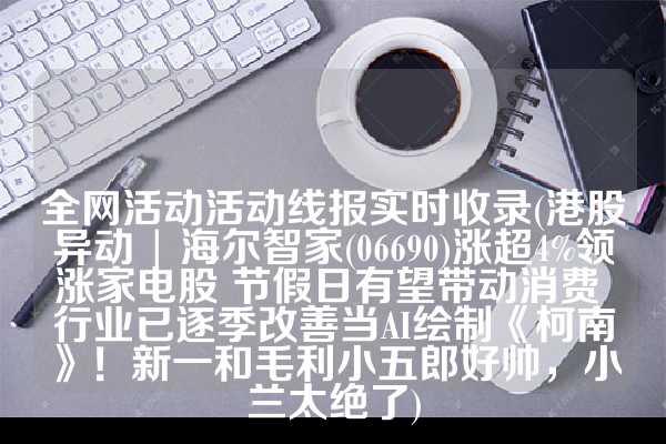 全网活动活动线报实时收录(港股异动 | 海尔智家(06690)涨超4%领涨家电股 节假日有望带动消费 行业已逐季改善当AI绘制《柯南》！新一和毛利小五郎好帅，小兰太绝了)