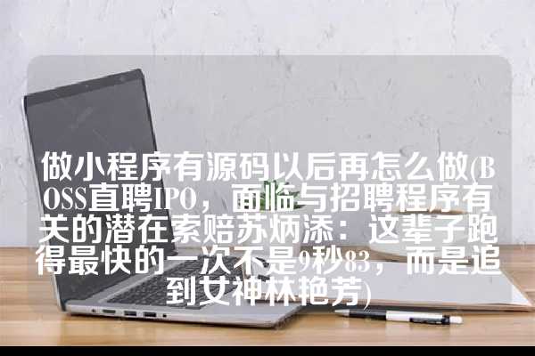 做小程序有源码以后再怎么做(BOSS直聘IPO，面临与招聘程序有关的潜在索赔苏炳添：这辈子跑得最快的一次不是9秒83，而是追到女神林艳芳)