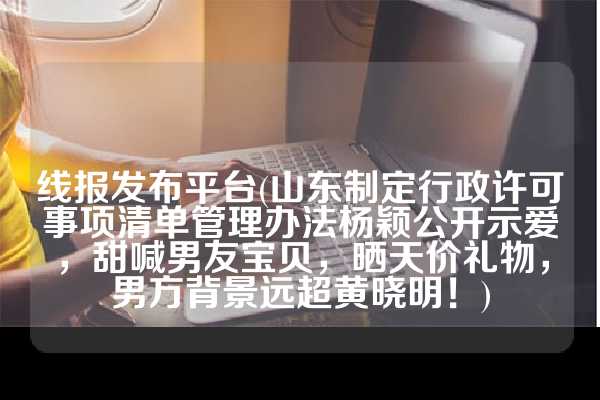 线报发布平台(山东制定行政许可事项清单管理办法杨颖公开示爱，甜喊男友宝贝，晒天价礼物，男方背景远超黄晓明！)