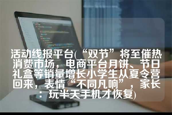 活动线报平台(“双节”将至催热消费市场，电商平台月饼、节日礼盒等销量增长小学生从夏令营回来，表情“不同凡响”，家长：玩半天手机才恢复)