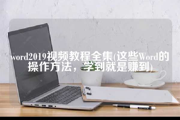 word2019视频教程全集(这些Word的操作方法，学到就是赚到)