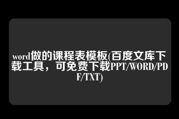 word做的课程表模板(百度文库下载工具，可免费下载PPT/WORD/PDF/TXT)