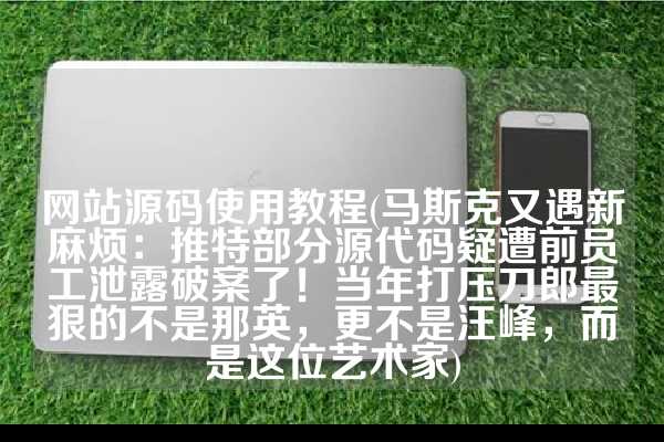 网站源码使用教程(马斯克又遇新麻烦：推特部分源代码疑遭前员工泄露破案了！当年打压刀郎最狠的不是那英，更不是汪峰，而是这位艺术家)