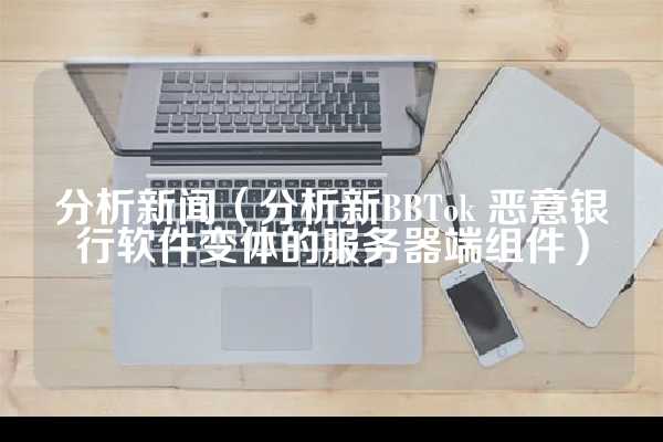 分析新闻（分析新BBTok 恶意银行软件变体的服务器端组件）