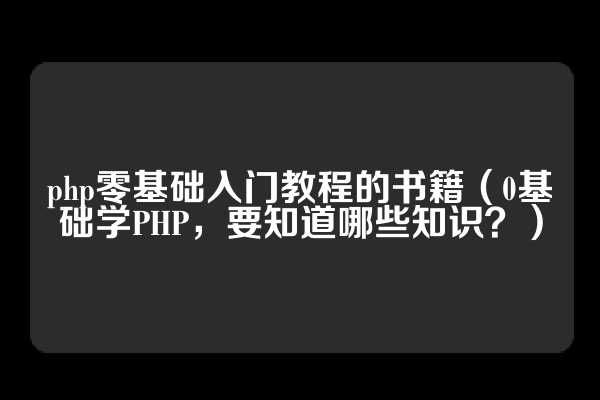 php零基础入门教程的书籍（0基础学PHP，要知道哪些知识？）