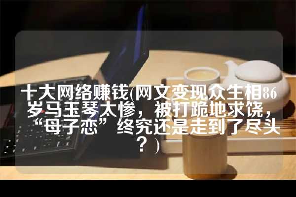 十大网络赚钱(网文变现众生相86岁马玉琴太惨，被打跪地求饶，“母子恋”终究还是走到了尽头？)