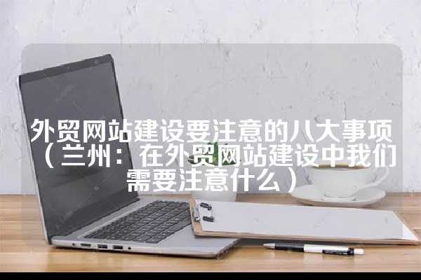 外贸网站建设要注意的八大事项（兰州：在外贸网站建设中我们需要注意什么）