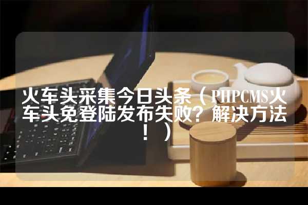 火车头采集今日头条（PHPCMS火车头免登陆发布失败？解决方法！）