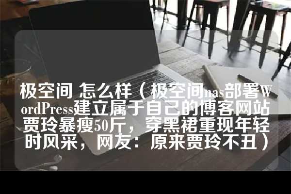 极空间 怎么样（极空间nas部署WordPress建立属于自己的博客网站贾玲暴瘦50斤，穿黑裙重现年轻时风采，网友：原来贾玲不丑）