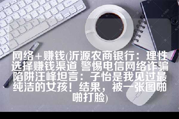 网络+赚钱(沂源农商银行：理性选择赚钱渠道 警惕电信网络诈骗陷阱汪峰坦言：子怡是我见过最纯洁的女孩！结果，被一张图啪啪打脸)