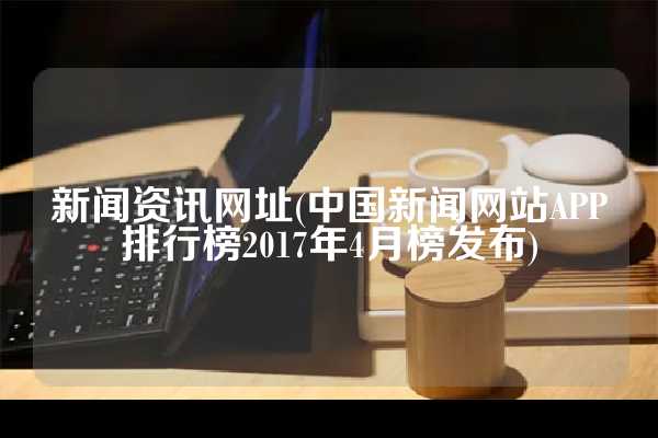 新闻资讯网址(中国新闻网站APP排行榜2017年4月榜发布)