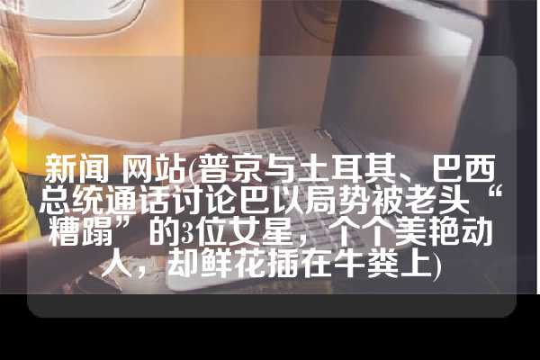 新闻 网站(普京与土耳其、巴西总统通话讨论巴以局势被老头“糟蹋”的3位女星，个个美艳动人，却鲜花插在牛粪上)