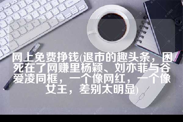 网上免费挣钱(退市的趣头条，困死在了网赚里杨颖、刘亦菲与谷爱凌同框，一个像网红，一个像女王，差别太明显)