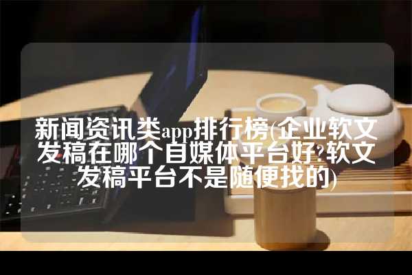 新闻资讯类app排行榜(企业软文发稿在哪个自媒体平台好?软文发稿平台不是随便找的)