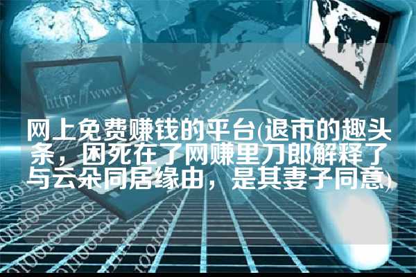 网上免费赚钱的平台(退市的趣头条，困死在了网赚里刀郎解释了与云朵同居缘由，是其妻子同意)