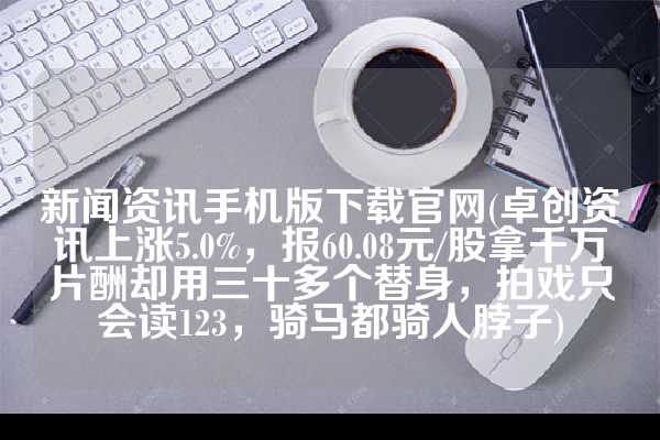 新闻资讯手机版下载官网(卓创资讯上涨5.0%，报60.08元/股拿千万片酬却用三十多个替身，拍戏只会读123，骑马都骑人脖子)