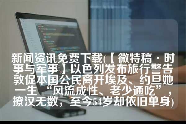 新闻资讯免费下载(【微特稿·时事与军事】以色列发布旅行警告　敦促本国公民离开埃及、约旦她一生 “风流成性、老少通吃”，撩汉无数，至今54岁却依旧单身)