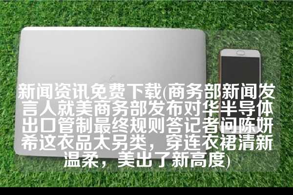 新闻资讯免费下载(商务部新闻发言人就美商务部发布对华半导体出口管制最终规则答记者问陈妍希这衣品太另类，穿连衣裙清新温柔，美出了新高度)