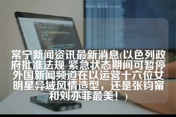 常宁新闻资讯最新消息(以色列政府批准法规 紧急状态期间可暂停外国新闻频道在以运营十六位女明星异域风情造型，还是张钧甯和刘亦菲最美！)