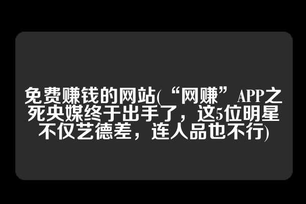 免费赚钱的网站(“网赚”APP之死央媒终于出手了，这5位明星不仅艺德差，连人品也不行)