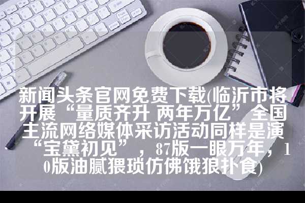 新闻头条官网免费下载(临沂市将开展“量质齐升 两年万亿”全国主流网络媒体采访活动同样是演“宝黛初见”，87版一眼万年，10版油腻猥琐仿佛饿狼扑食)