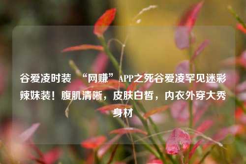 谷爱凌时装  “网赚”APP之死谷爱凌罕见迷彩辣妹装！腹肌清晰，皮肤白皙，内衣外穿大秀身材