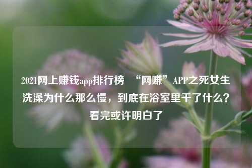 2021网上赚钱app排行榜  “网赚”APP之死女生洗澡为什么那么慢，到底在浴室里干了什么？看完或许明白了