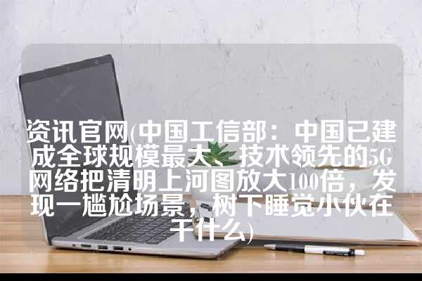 资讯官网(中国工信部：中国已建成全球规模最大、技术领先的5G网络把清明上河图放大100倍，发现一尴尬场景，树下睡觉小伙在干什么)