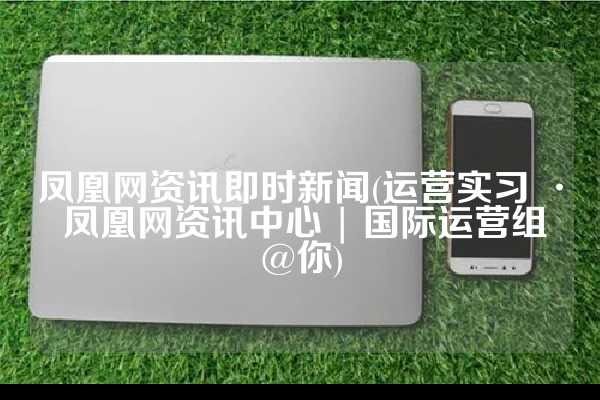 凤凰网资讯即时新闻(运营实习 · 凤凰网资讯中心 | 国际运营组@你)