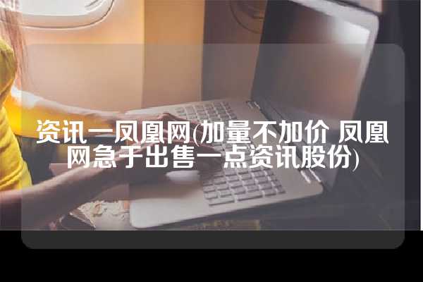 资讯一凤凰网(加量不加价 凤凰网急于出售一点资讯股份)