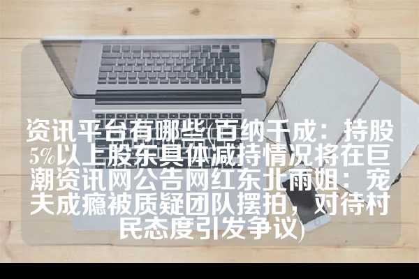 资讯平台有哪些(百纳千成：持股5%以上股东具体减持情况将在巨潮资讯网公告网红东北雨姐：宠夫成瘾被质疑团队摆拍，对待村民态度引发争议)