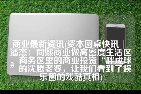 商业最新资讯(资本圆桌快讯 | 潘杰：同熙商业做高密度生活区、商务区里的商业投资“胖成球”的沈腾老婆，让我们看到了娱乐圈的残酷真相)