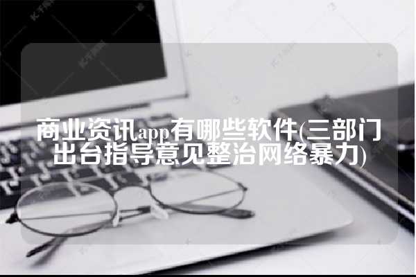 商业资讯app有哪些软件(三部门出台指导意见整治网络暴力)